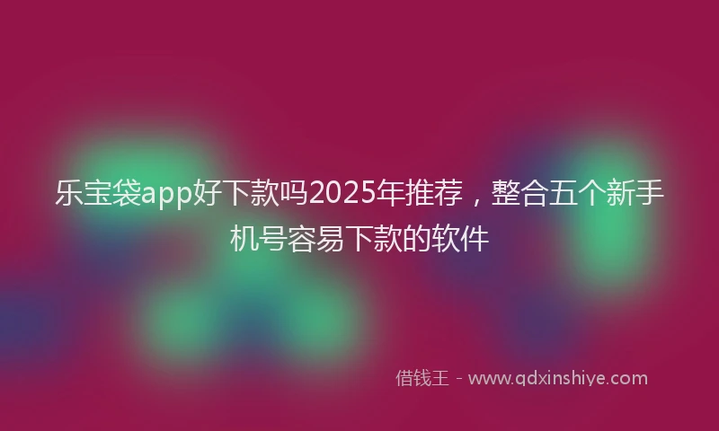 乐宝袋app好下款吗2025年推荐，整合五个新手机号容易下款的软件
