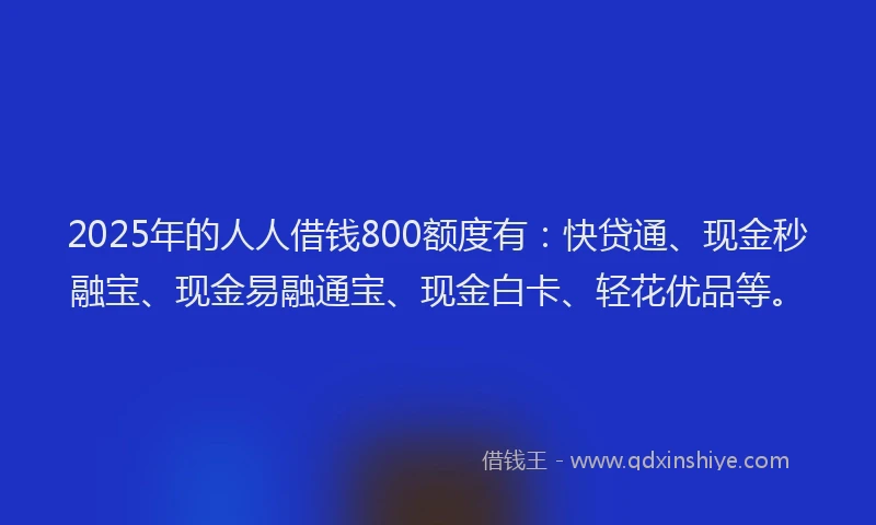 2025年的人人借钱800额度有：快贷通、现金秒融宝、现金易融通宝、现金白卡、轻花优品等。