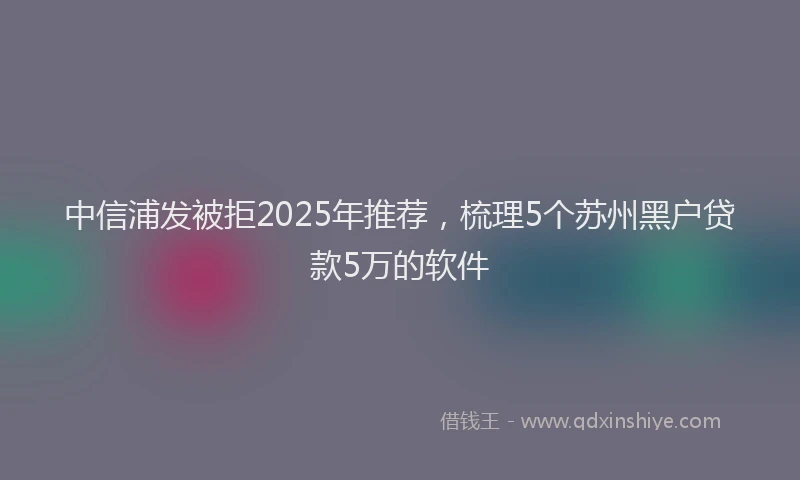 中信浦发被拒2025年推荐，梳理5个苏州黑户贷款5万的软件