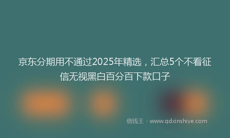 京东分期用不通过2025年精选，汇总5个不看征信无视黑白百分百下款口子