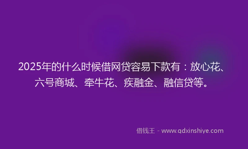 2025年的什么时候借网贷容易下款有：放心花、六号商城、牵牛花、疾融金、融信贷等。