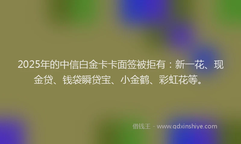 2025年的中信白金卡卡面签被拒有：新一花、现金贷、钱袋瞬贷宝、小金鹤、彩虹花等。