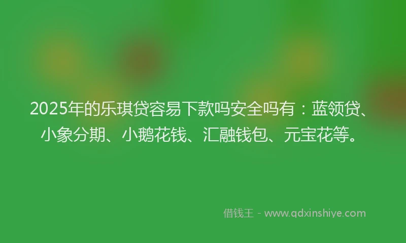2025年的乐琪贷容易下款吗安全吗有：蓝领贷、小象分期、小鹅花钱、汇融钱包、元宝花等。