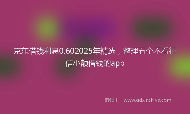 京东借钱利息0.602025年精选，整理五个不看征信小额借钱的app