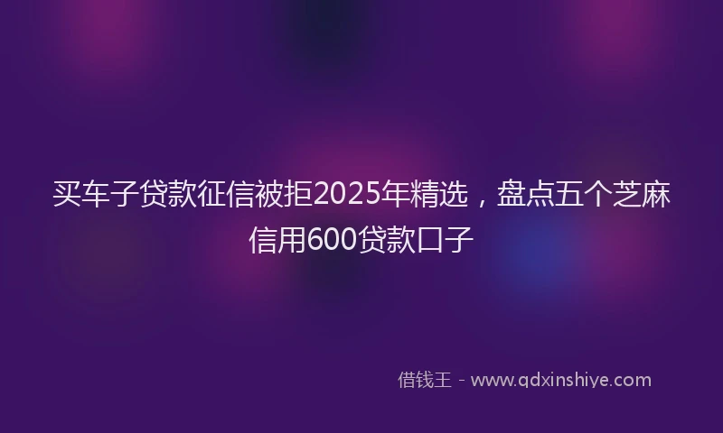 买车子贷款征信被拒2025年精选，盘点五个芝麻信用600贷款口子