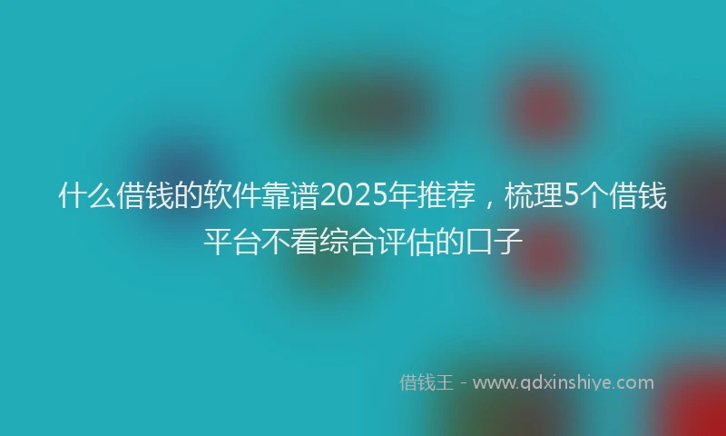 什么借钱的软件靠谱2025年推荐，梳理5个借钱平台不看综合评估的口子