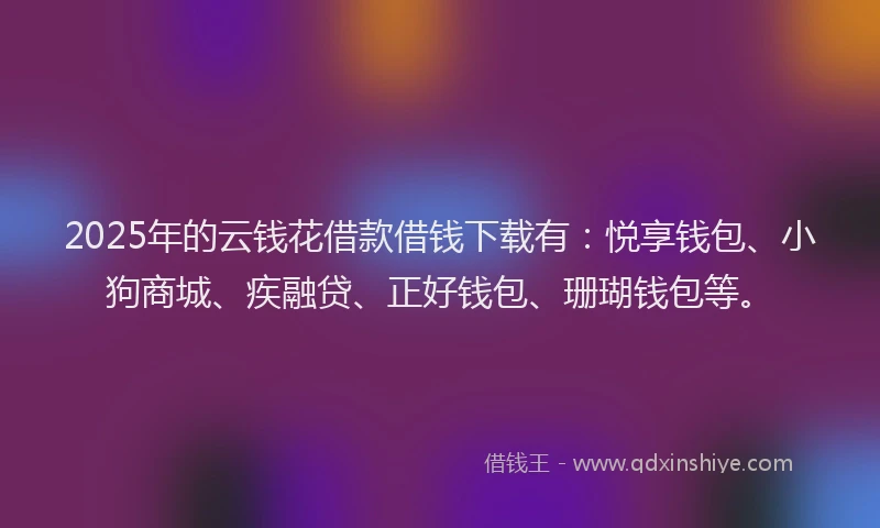 2025年的云钱花借款借钱下载有：悦享钱包、小狗商城、疾融贷、正好钱包、珊瑚钱包等。