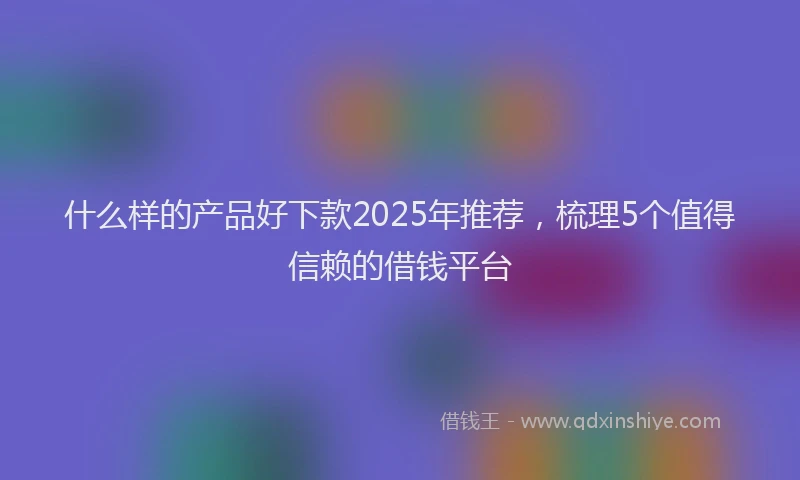 什么样的产品好下款2025年推荐，梳理5个值得信赖的借钱平台