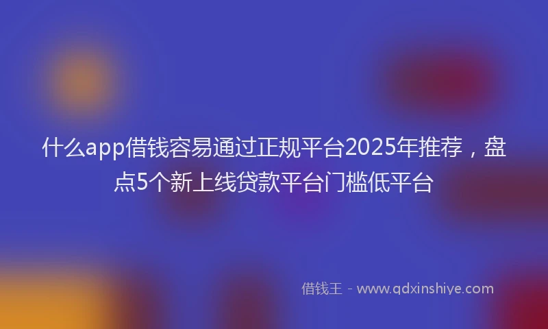 什么app借钱容易通过正规平台2025年推荐，盘点5个新上线贷款平台门槛低平台