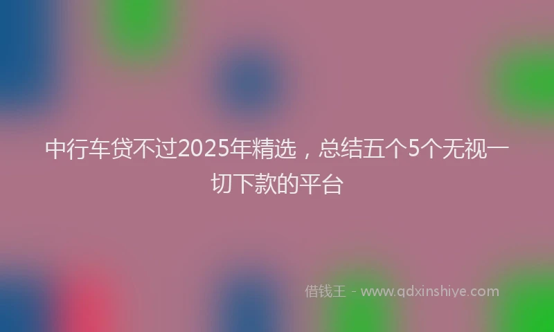 中行车贷不过2025年精选，总结五个5个无视一切下款的平台