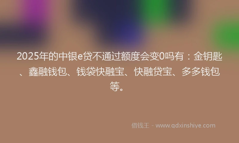 2025年的中银e贷不通过额度会变0吗有：金钥匙、鑫融钱包、钱袋快融宝、快融贷宝、多多钱包等。