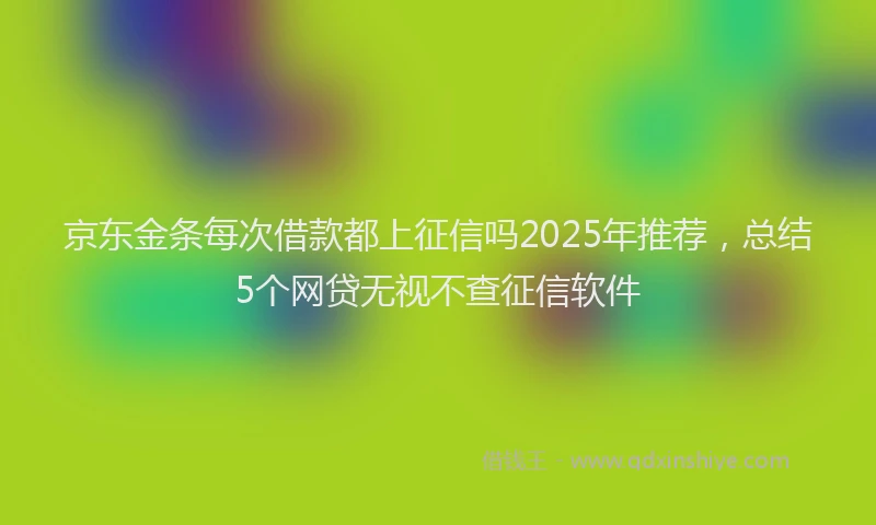 京东金条每次借款都上征信吗2025年推荐，总结5个网贷无视不查征信软件