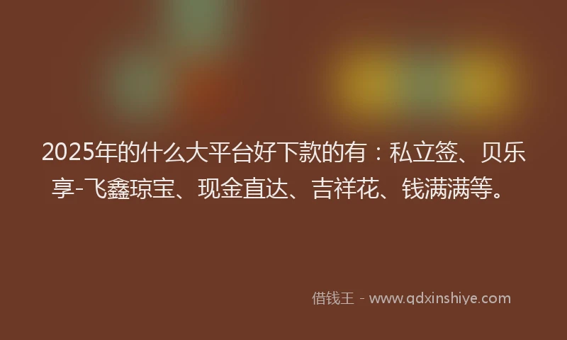2025年的什么大平台好下款的有：私立签、贝乐享-飞鑫琼宝、现金直达、吉祥花、钱满满等。
