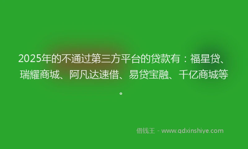 2025年的不通过第三方平台的贷款有：福星贷、瑞耀商城、阿凡达速借、易贷宝融、千亿商城等。