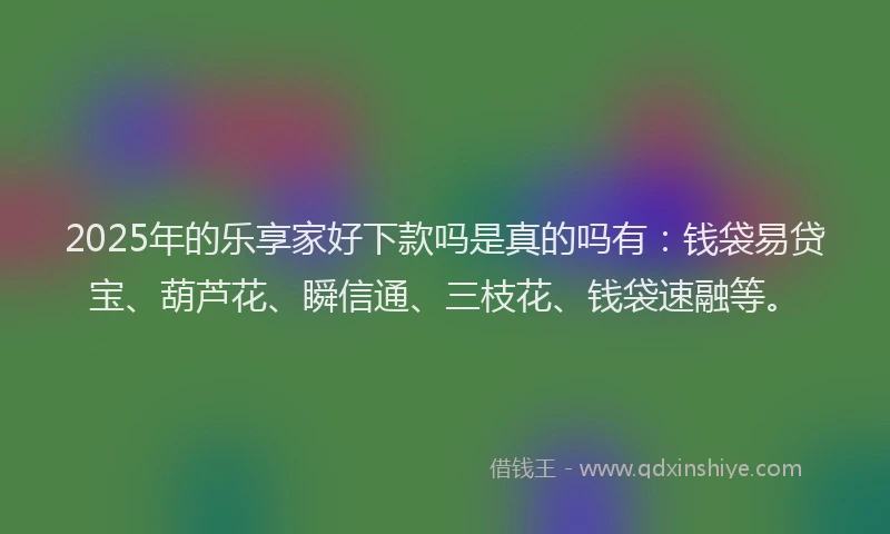 2025年的乐享家好下款吗是真的吗有：钱袋易贷宝、葫芦花、瞬信通、三枝花、钱袋速融等。