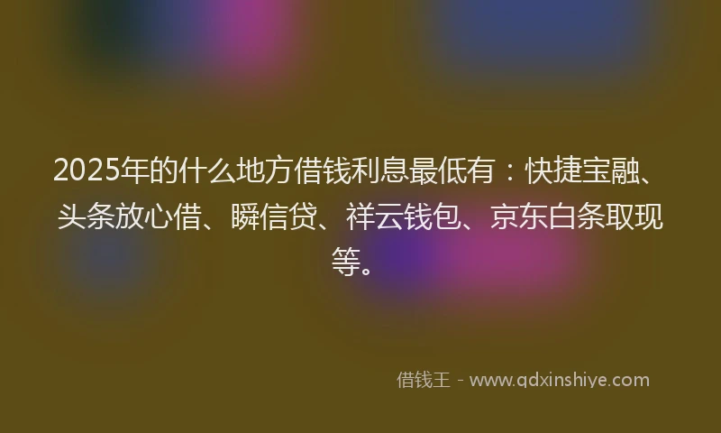 2025年的什么地方借钱利息最低有：快捷宝融、头条放心借、瞬信贷、祥云钱包、京东白条取现等。