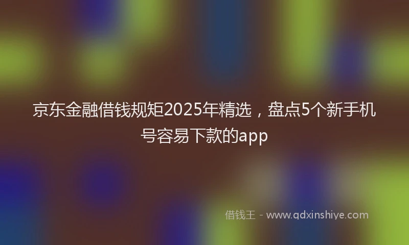 京东金融借钱规矩2025年精选，盘点5个新手机号容易下款的app