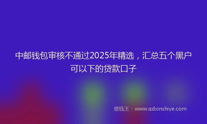 中邮钱包审核不通过2025年精选，汇总五个黑户可以下的贷款口子