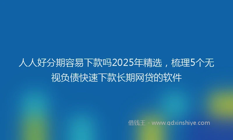 人人好分期容易下款吗2025年精选，梳理5个无视负债快速下款长期网贷的软件