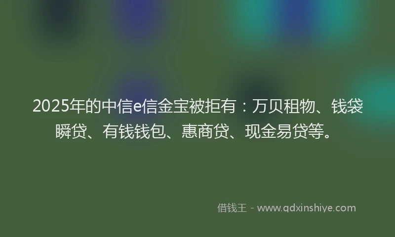 2025年的中信e信金宝被拒有：万贝租物、钱袋瞬贷、有钱钱包、惠商贷、现金易贷等。