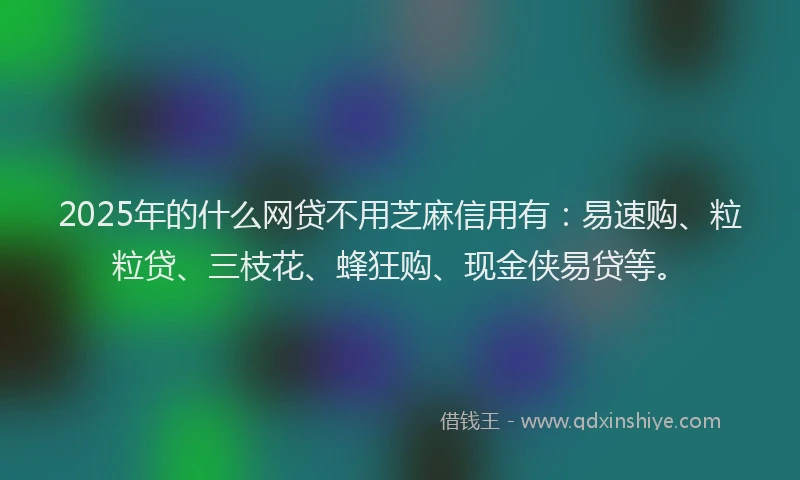2025年的什么网贷不用芝麻信用有：易速购、粒粒贷、三枝花、蜂狂购、现金侠易贷等。