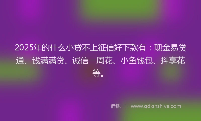 2025年的什么小贷不上征信好下款有：现金易贷通、钱满满贷、诚信一周花、小鱼钱包、抖享花等。