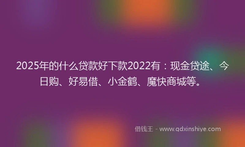 2025年的什么贷款好下款2022有：现金贷途、今日购、好易借、小金鹤、魔快商城等。