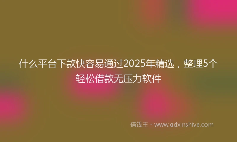 什么平台下款快容易通过2025年精选，整理5个轻松借款无压力软件