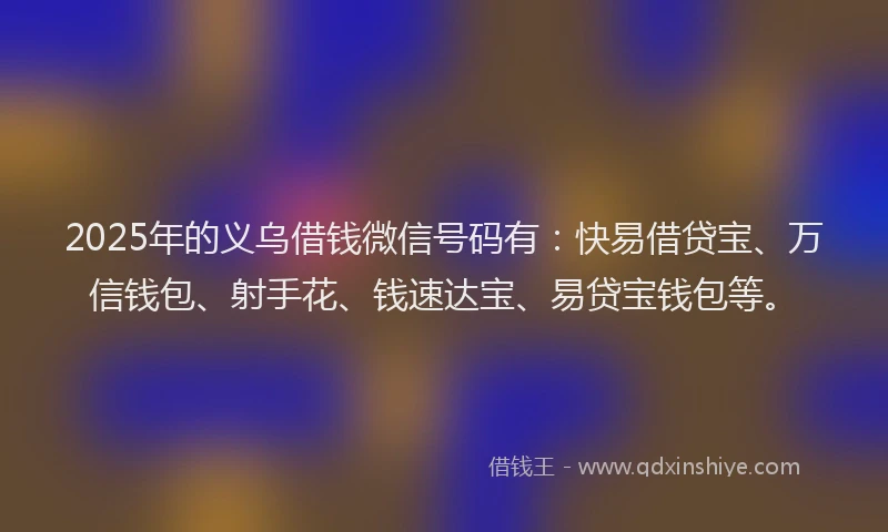 2025年的义乌借钱微信号码有：快易借贷宝、万信钱包、射手花、钱速达宝、易贷宝钱包等。