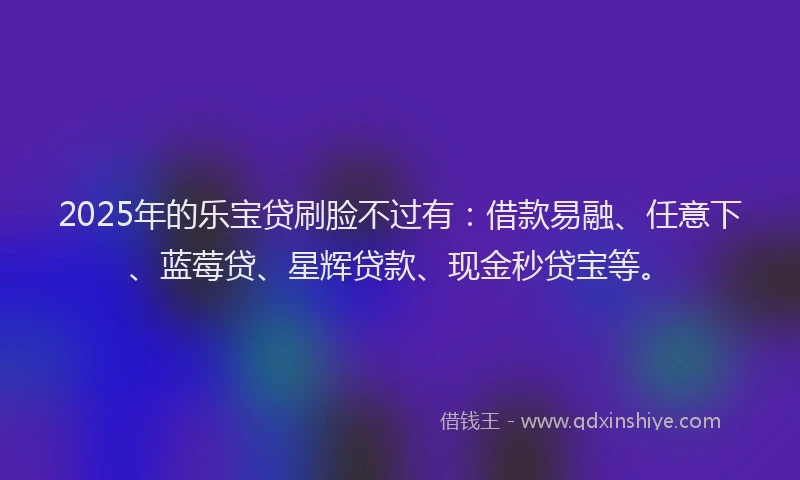 2025年的乐宝贷刷脸不过有：借款易融、任意下、蓝莓贷、星辉贷款、现金秒贷宝等。