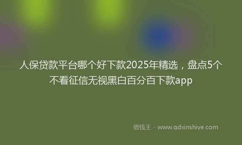 人保贷款平台哪个好下款2025年精选，盘点5个不看征信无视黑白百分百下款app