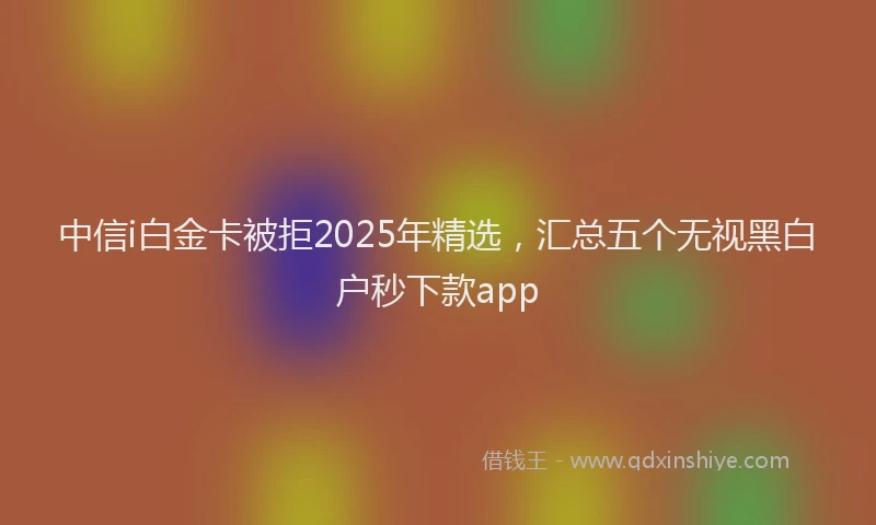 中信i白金卡被拒2025年精选，汇总五个无视黑白户秒下款app