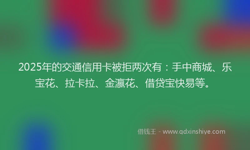 2025年的交通信用卡被拒两次有：手中商城、乐宝花、拉卡拉、金瀛花、借贷宝快易等。