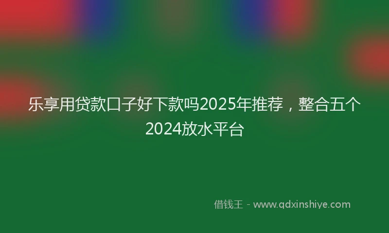 乐享用贷款口子好下款吗2025年推荐，整合五个2024放水平台