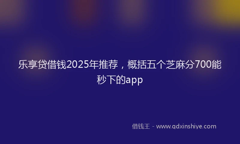 乐享贷借钱2025年推荐，概括五个芝麻分700能秒下的app