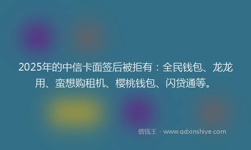 2025年的中信卡面签后被拒有：全民钱包、龙龙用、蛮想购租机、樱桃钱包、闪贷通等。