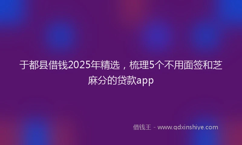 于都县借钱2025年精选，梳理5个不用面签和芝麻分的贷款app