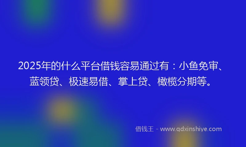 2025年的什么平台借钱容易通过有：小鱼免审、蓝领贷、极速易借、掌上贷、橄榄分期等。