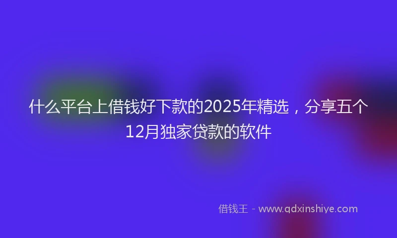 什么平台上借钱好下款的2025年精选，分享五个12月独家贷款的软件