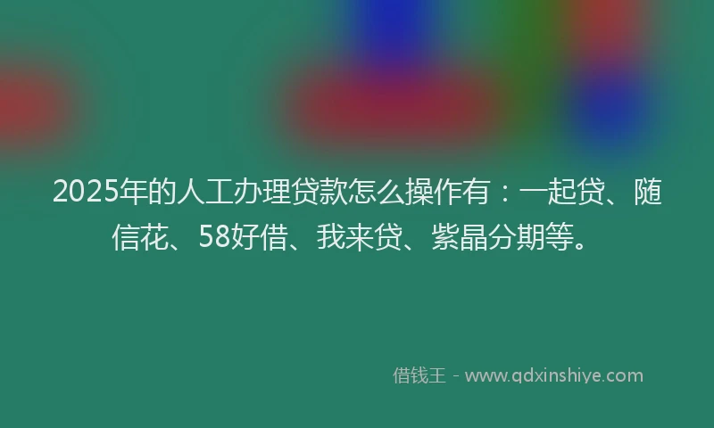 2025年的人工办理贷款怎么操作有：一起贷、随信花、58好借、我来贷、紫晶分期等。