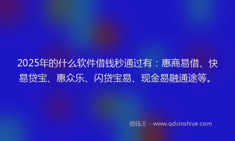 2025年的什么软件借钱秒通过有：惠商易借、快易贷宝、惠众乐、闪贷宝易、现金易融通途等。