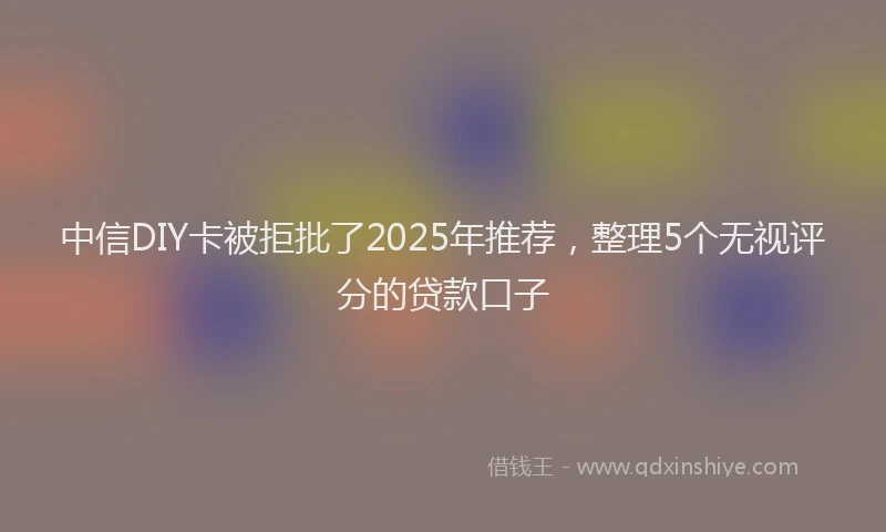 中信DIY卡被拒批了2025年推荐，整理5个无视评分的贷款口子