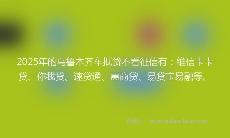 2025年的乌鲁木齐车抵贷不看征信有：维信卡卡贷、你我贷、速贷通、惠商贷、易贷宝易融等。