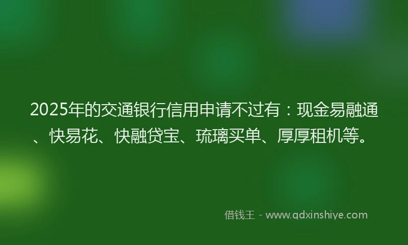 2025年的交通银行信用申请不过有：现金易融通、快易花、快融贷宝、琉璃买单、厚厚租机等。