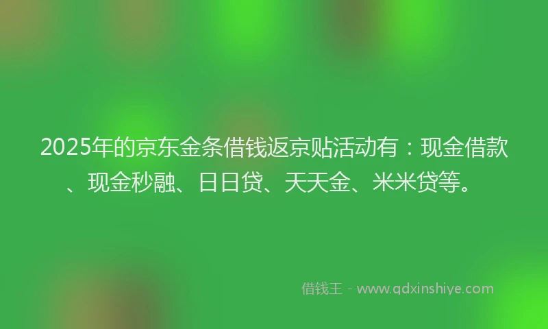 2025年的京东金条借钱返京贴活动有：现金借款、现金秒融、日日贷、天天金、米米贷等。