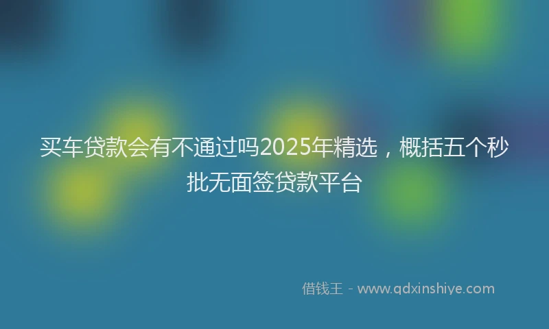 买车贷款会有不通过吗2025年精选，概括五个秒批无面签贷款平台