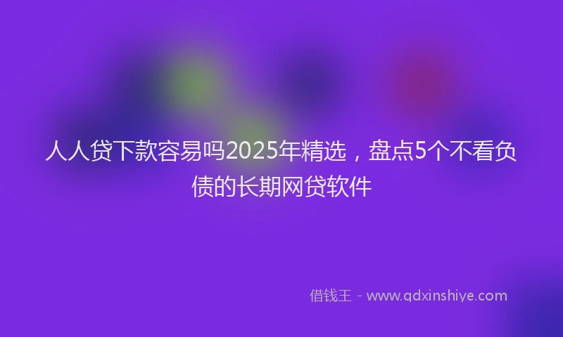 人人贷下款容易吗2025年精选，盘点5个不看负债的长期网贷软件