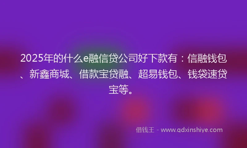 2025年的什么e融信贷公司好下款有：信融钱包、新鑫商城、借款宝贷融、超易钱包、钱袋速贷宝等。