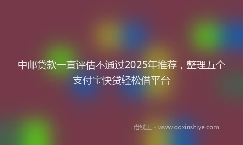 中邮贷款一直评估不通过2025年推荐，整理五个支付宝快贷轻松借平台