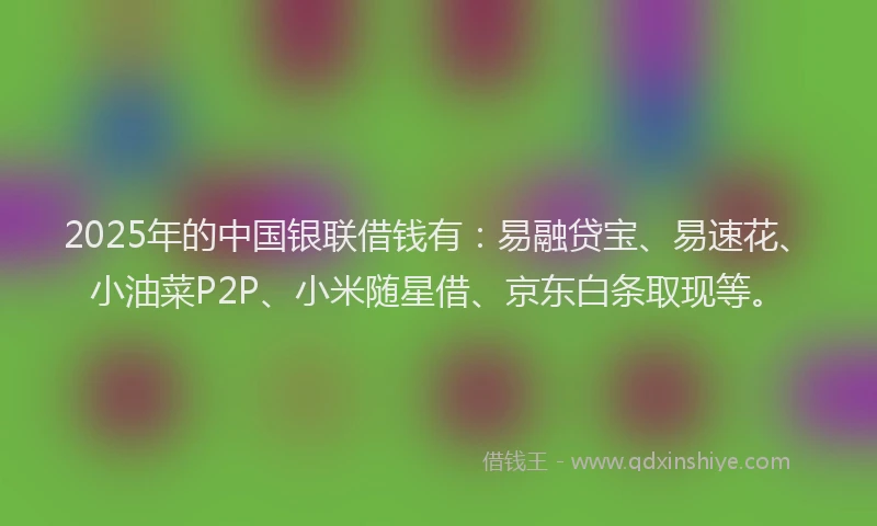 2025年的中国银联借钱有：易融贷宝、易速花、小油菜P2P、小米随星借、京东白条取现等。
